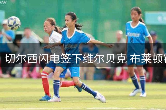切尔西闪电签下维尔贝克 布莱顿锋霸火线增援亚洲行